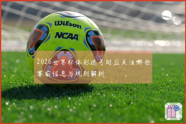 2026世界杯体彩选号时应关注哪些赛前信息与规则解析